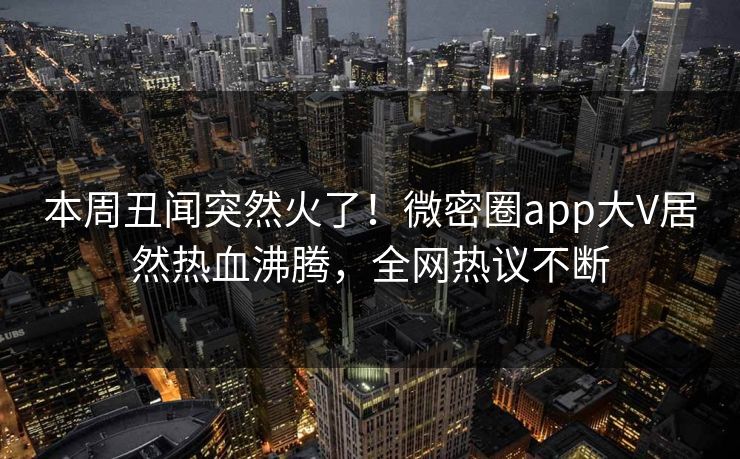 本周丑闻突然火了！微密圈app大V居然热血沸腾，全网热议不断