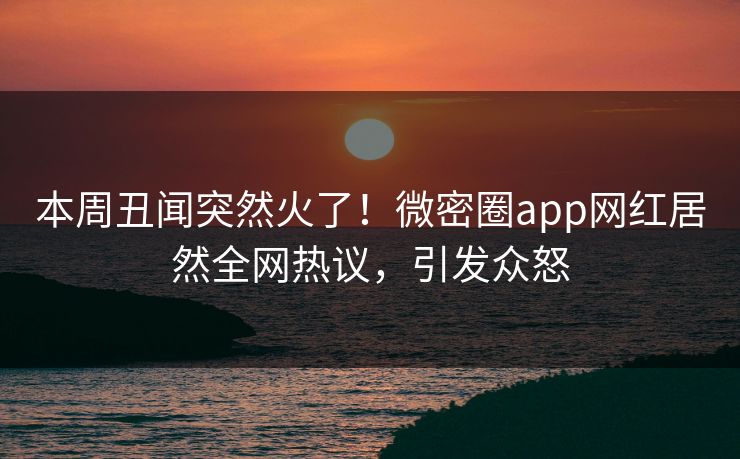本周丑闻突然火了！微密圈app网红居然全网热议，引发众怒