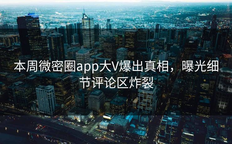 本周微密圈app大V爆出真相，曝光细节评论区炸裂