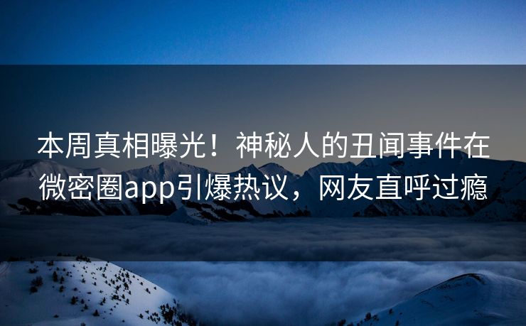 本周真相曝光！神秘人的丑闻事件在微密圈app引爆热议，网友直呼过瘾