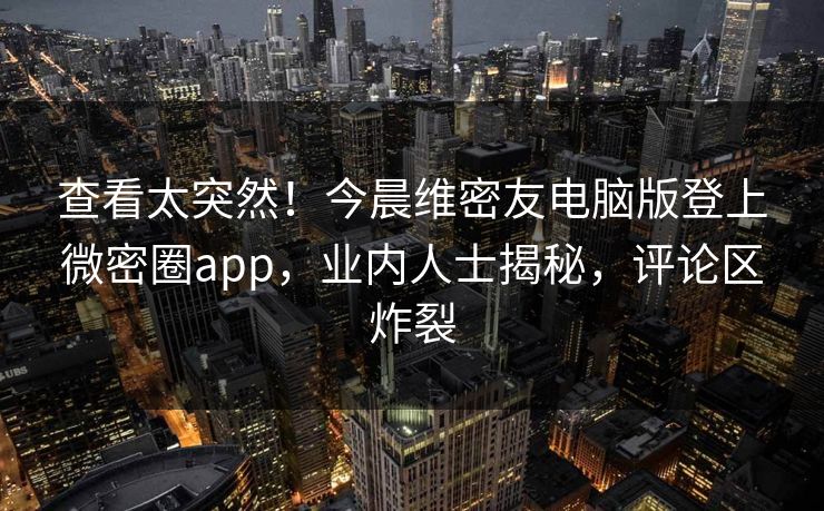 查看太突然！今晨维密友电脑版登上微密圈app，业内人士揭秘，评论区炸裂