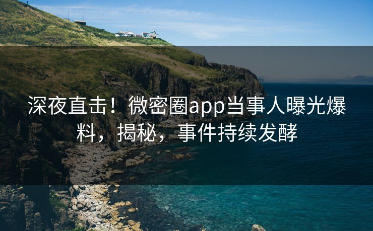 深夜直击！微密圈app当事人曝光爆料，揭秘，事件持续发酵