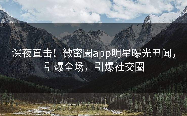 深夜直击！微密圈app明星曝光丑闻，引爆全场，引爆社交圈