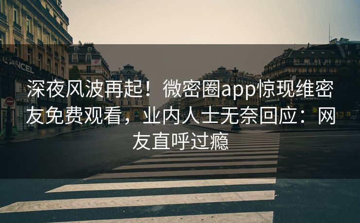 深夜风波再起！微密圈app惊现维密友免费观看，业内人士无奈回应：网友直呼过瘾