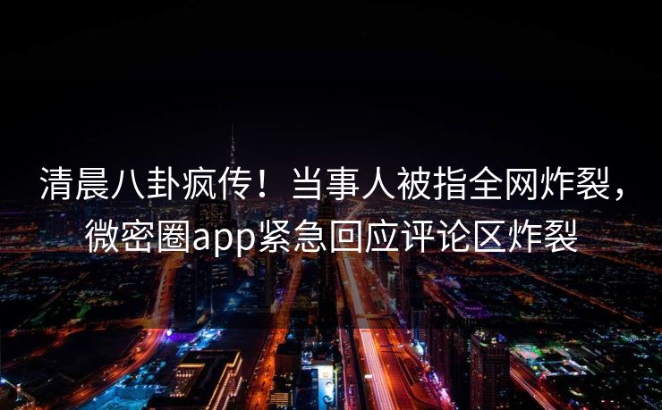 清晨八卦疯传！当事人被指全网炸裂，微密圈app紧急回应评论区炸裂