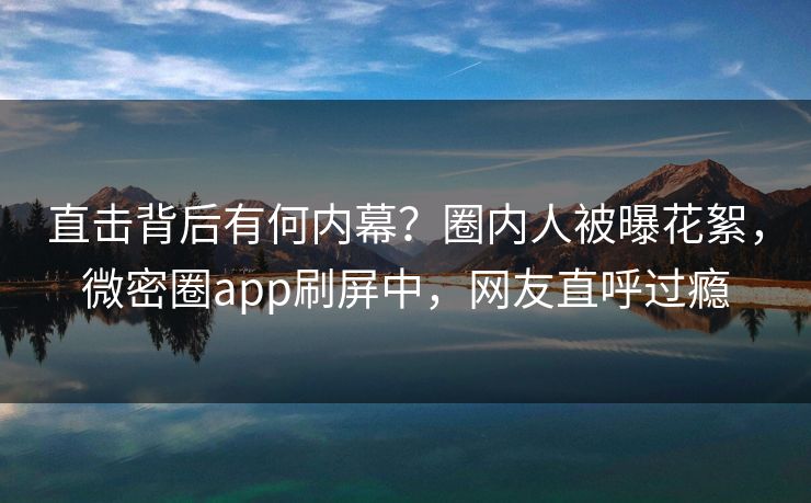 直击背后有何内幕？圈内人被曝花絮，微密圈app刷屏中，网友直呼过瘾