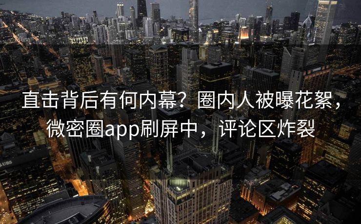 直击背后有何内幕？圈内人被曝花絮，微密圈app刷屏中，评论区炸裂