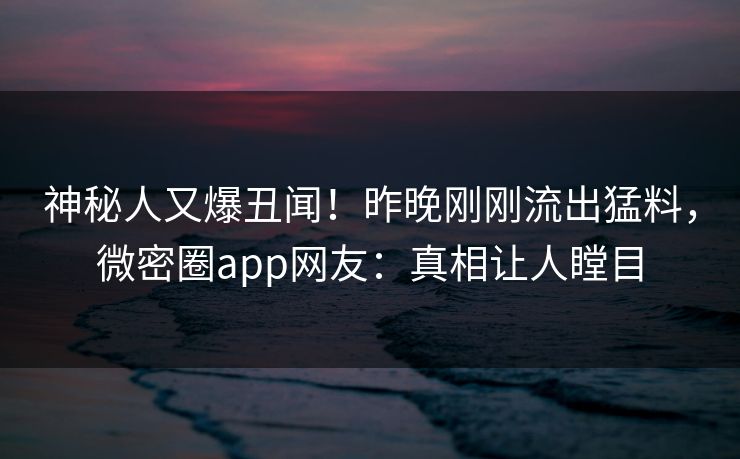 神秘人又爆丑闻！昨晚刚刚流出猛料，微密圈app网友：真相让人瞠目
