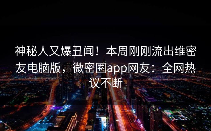 神秘人又爆丑闻！本周刚刚流出维密友电脑版，微密圈app网友：全网热议不断