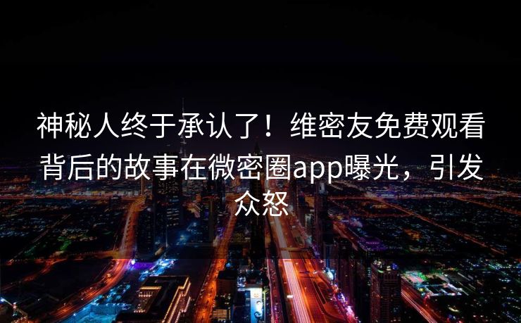 神秘人终于承认了！维密友免费观看背后的故事在微密圈app曝光，引发众怒