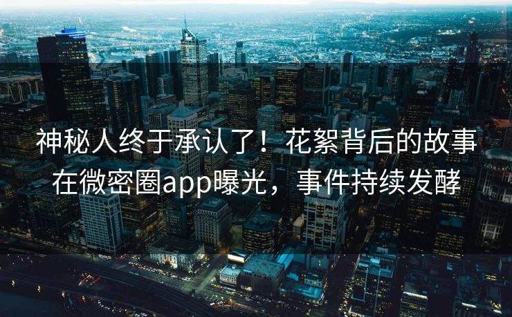 神秘人终于承认了！花絮背后的故事在微密圈app曝光，事件持续发酵