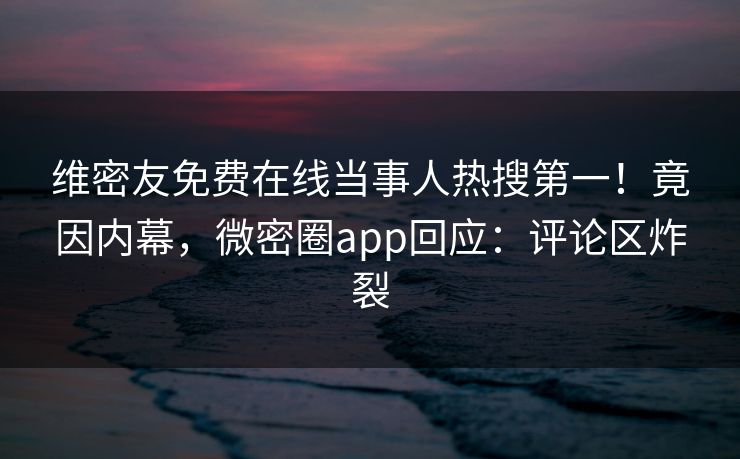 维密友免费在线当事人热搜第一！竟因内幕，微密圈app回应：评论区炸裂