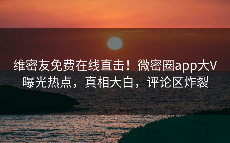 维密友免费在线直击！微密圈app大V曝光热点，真相大白，评论区炸裂