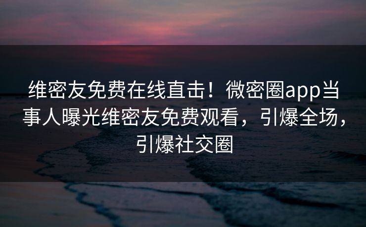 维密友免费在线直击！微密圈app当事人曝光维密友免费观看，引爆全场，引爆社交圈