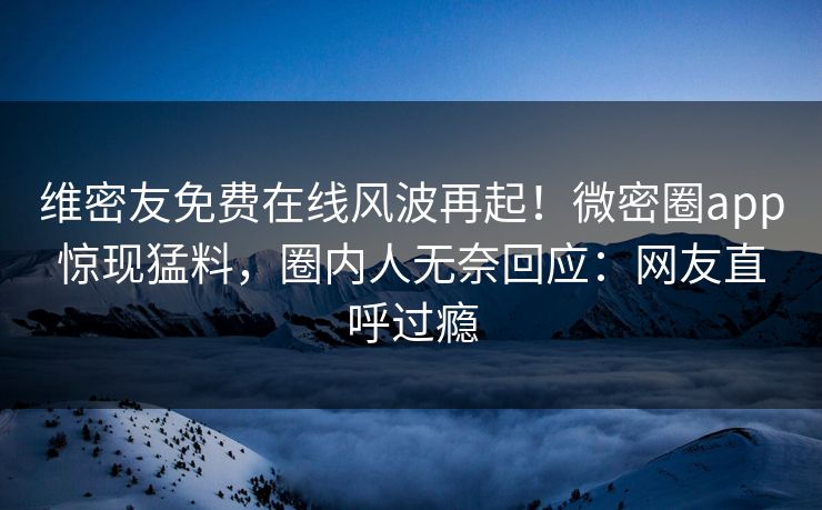 维密友免费在线风波再起！微密圈app惊现猛料，圈内人无奈回应：网友直呼过瘾