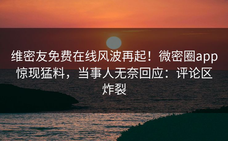 维密友免费在线风波再起！微密圈app惊现猛料，当事人无奈回应：评论区炸裂