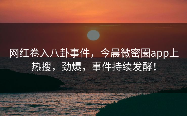 网红卷入八卦事件，今晨微密圈app上热搜，劲爆，事件持续发酵！