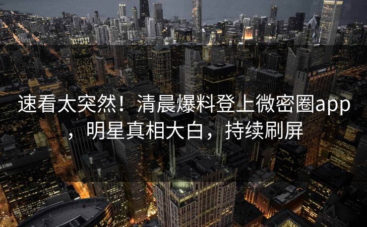 速看太突然！清晨爆料登上微密圈app，明星真相大白，持续刷屏