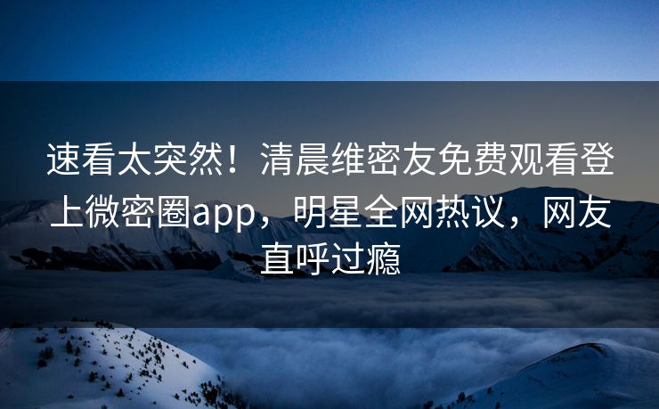 速看太突然！清晨维密友免费观看登上微密圈app，明星全网热议，网友直呼过瘾