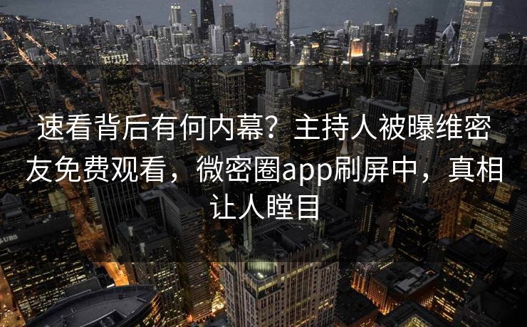速看背后有何内幕？主持人被曝维密友免费观看，微密圈app刷屏中，真相让人瞠目
