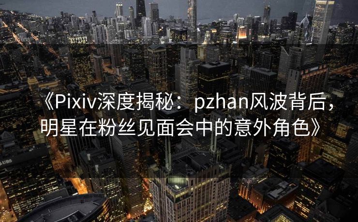 《Pixiv深度揭秘：pzhan风波背后，明星在粉丝见面会中的意外角色》