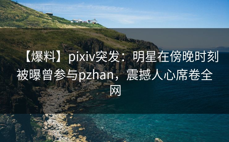 【爆料】pixiv突发：明星在傍晚时刻被曝曾参与pzhan，震撼人心席卷全网