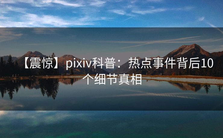 【震惊】pixiv科普：热点事件背后10个细节真相