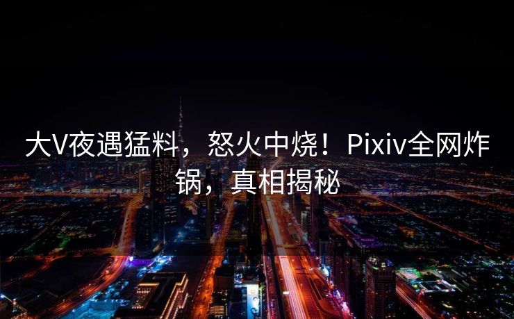 大V夜遇猛料，怒火中烧！Pixiv全网炸锅，真相揭秘
