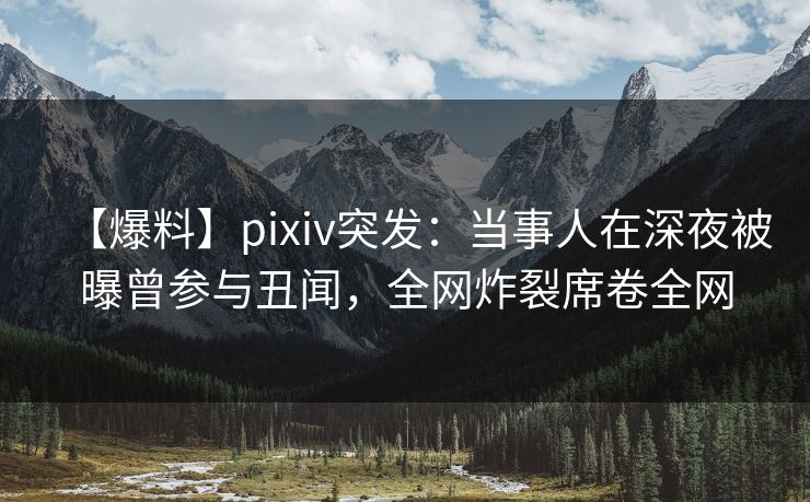 【爆料】pixiv突发：当事人在深夜被曝曾参与丑闻，全网炸裂席卷全网