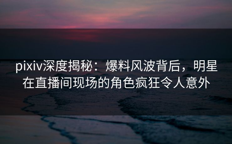 pixiv深度揭秘：爆料风波背后，明星在直播间现场的角色疯狂令人意外