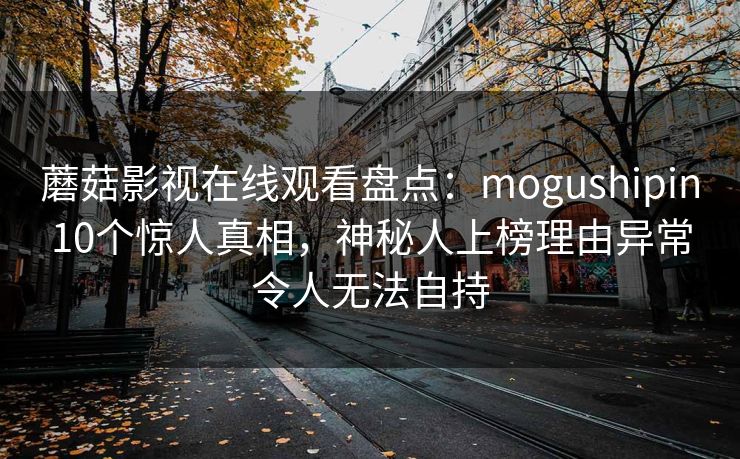 蘑菇影视在线观看盘点：mogushipin10个惊人真相，神秘人上榜理由异常令人无法自持