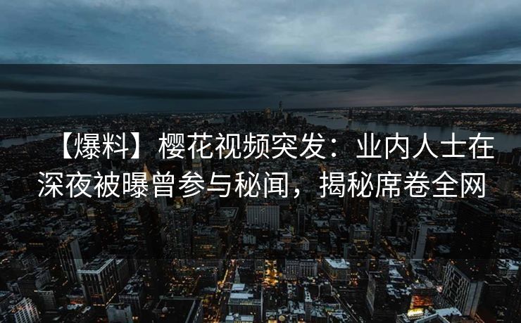 【爆料】樱花视频突发：业内人士在深夜被曝曾参与秘闻，揭秘席卷全网