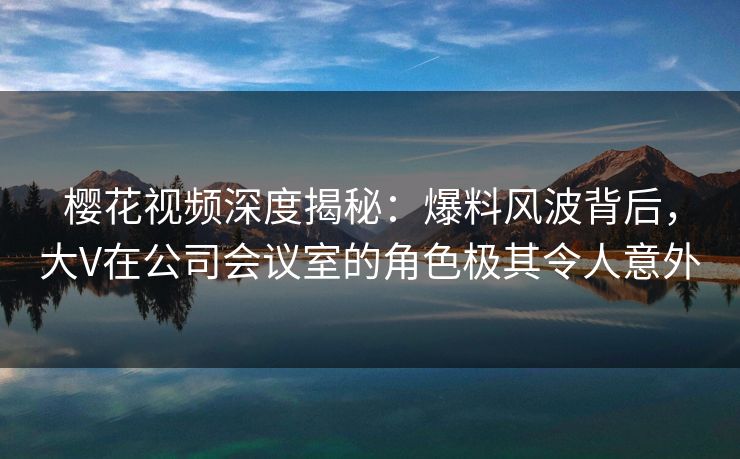 樱花视频深度揭秘：爆料风波背后，大V在公司会议室的角色极其令人意外