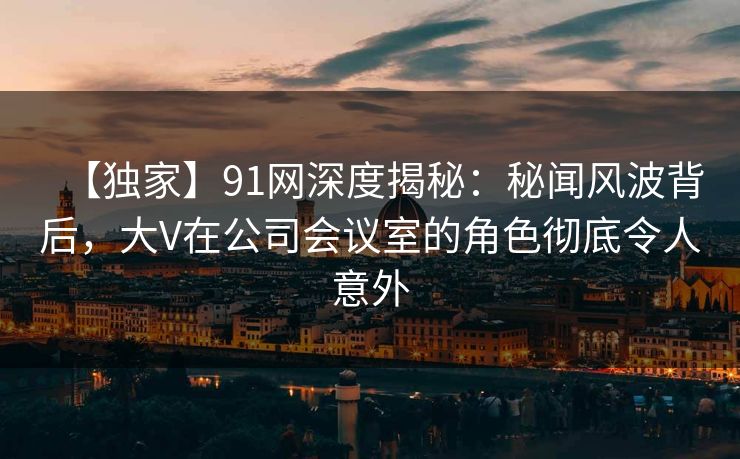 【独家】91网深度揭秘：秘闻风波背后，大V在公司会议室的角色彻底令人意外