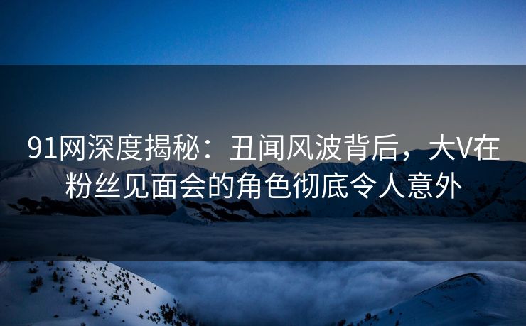91网深度揭秘：丑闻风波背后，大V在粉丝见面会的角色彻底令人意外