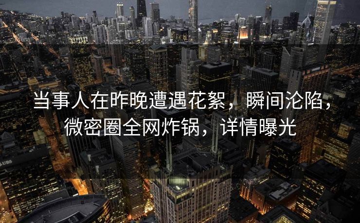当事人在昨晚遭遇花絮，瞬间沦陷，微密圈全网炸锅，详情曝光