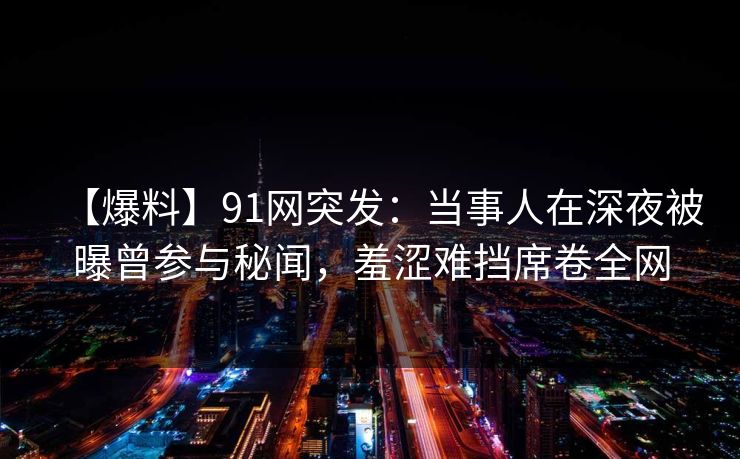 【爆料】91网突发：当事人在深夜被曝曾参与秘闻，羞涩难挡席卷全网