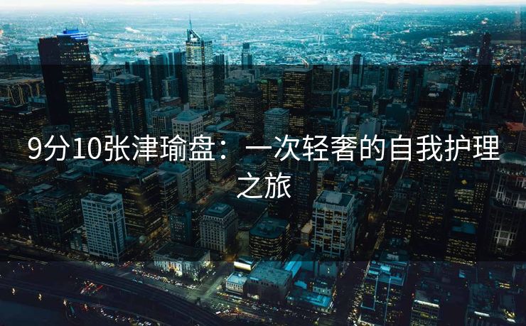 9分10张津瑜盘：一次轻奢的自我护理之旅