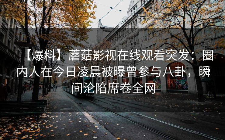 【爆料】蘑菇影视在线观看突发：圈内人在今日凌晨被曝曾参与八卦，瞬间沦陷席卷全网