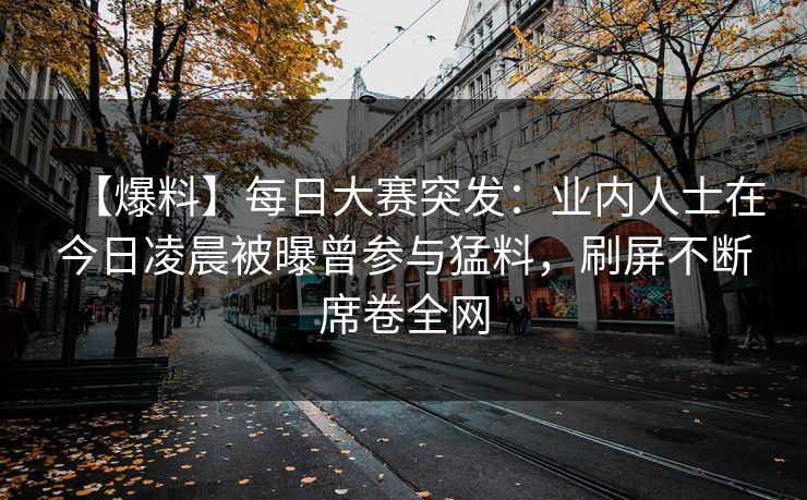 【爆料】每日大赛突发：业内人士在今日凌晨被曝曾参与猛料，刷屏不断席卷全网
