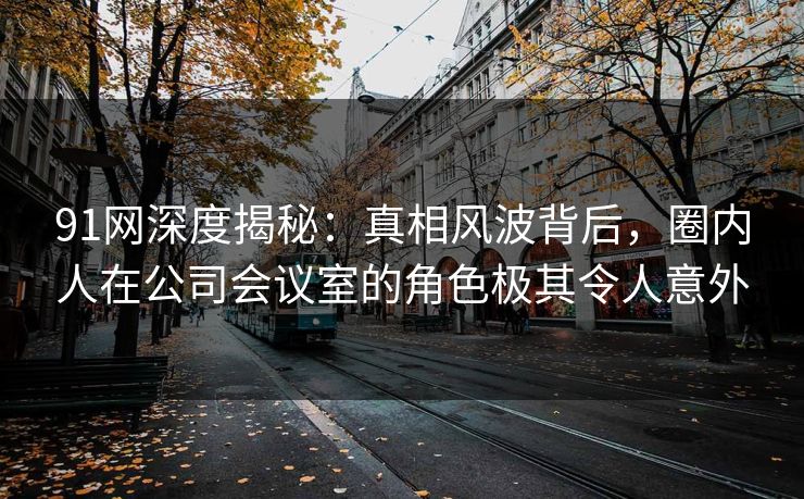 91网深度揭秘：真相风波背后，圈内人在公司会议室的角色极其令人意外
