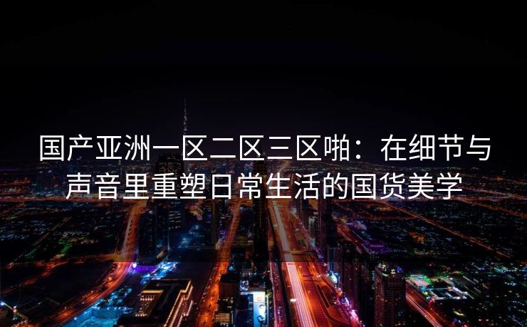 国产亚洲一区二区三区啪：在细节与声音里重塑日常生活的国货美学