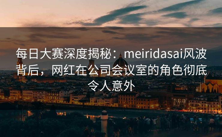每日大赛深度揭秘：meiridasai风波背后，网红在公司会议室的角色彻底令人意外