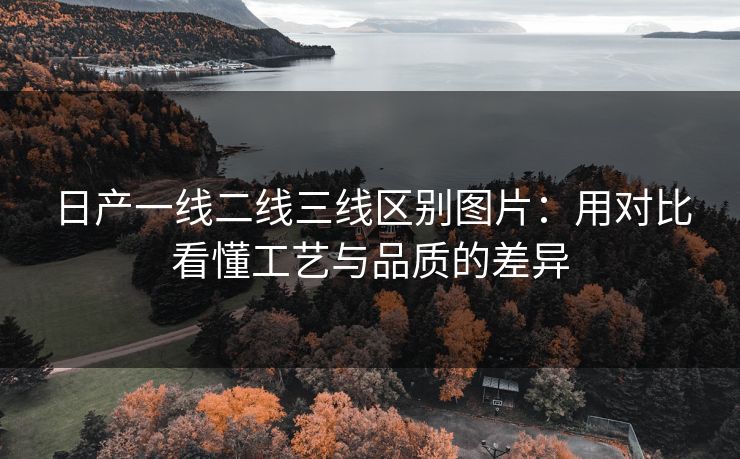 日产一线二线三线区别图片：用对比看懂工艺与品质的差异