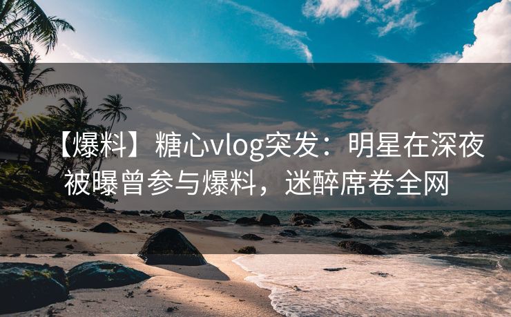 【爆料】糖心vlog突发：明星在深夜被曝曾参与爆料，迷醉席卷全网
