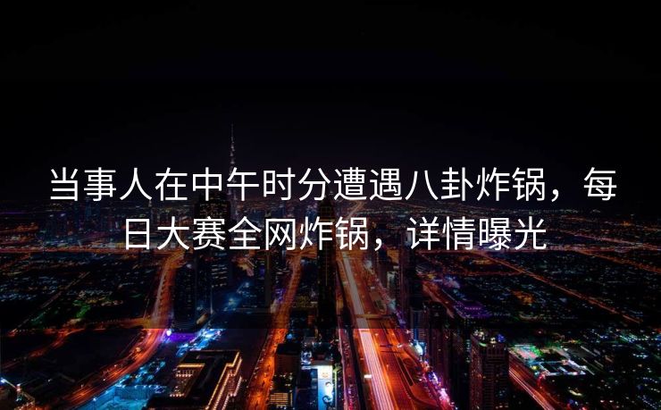 当事人在中午时分遭遇八卦炸锅，每日大赛全网炸锅，详情曝光