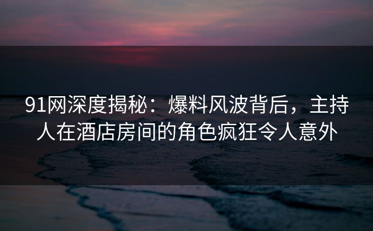 91网深度揭秘：爆料风波背后，主持人在酒店房间的角色疯狂令人意外