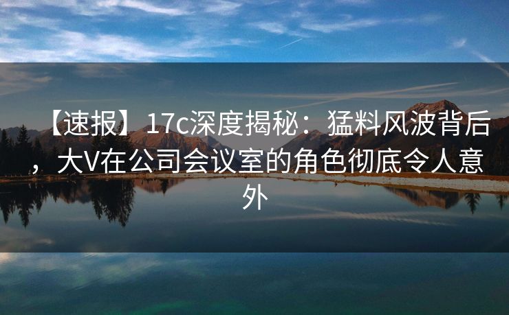 【速报】17c深度揭秘：猛料风波背后，大V在公司会议室的角色彻底令人意外