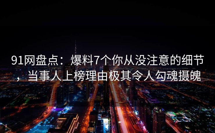 91网盘点：爆料7个你从没注意的细节，当事人上榜理由极其令人勾魂摄魄