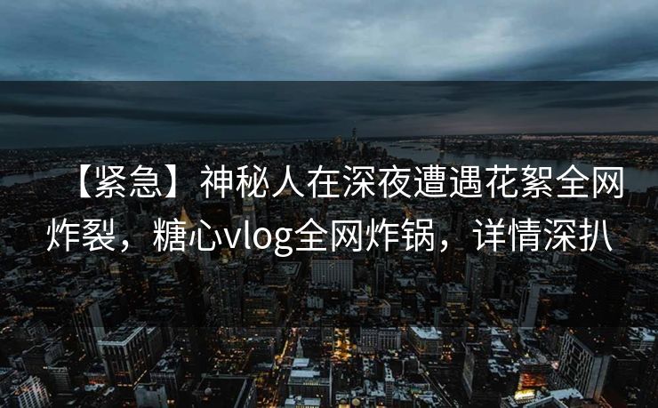 【紧急】神秘人在深夜遭遇花絮全网炸裂，糖心vlog全网炸锅，详情深扒